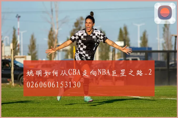 姚明如何从CBA走向NBA巨星之路_20260606153130