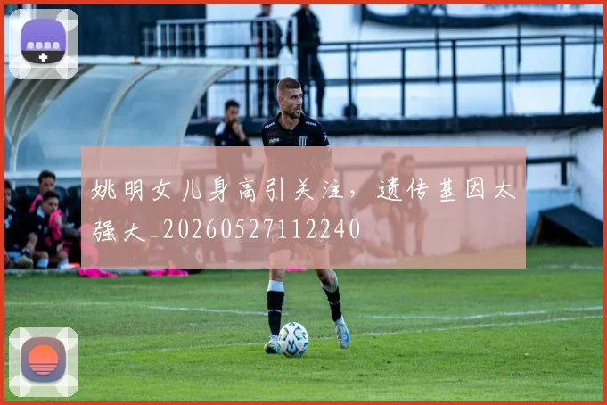 姚明女儿身高引关注,遗传基因太强大_20260527112240