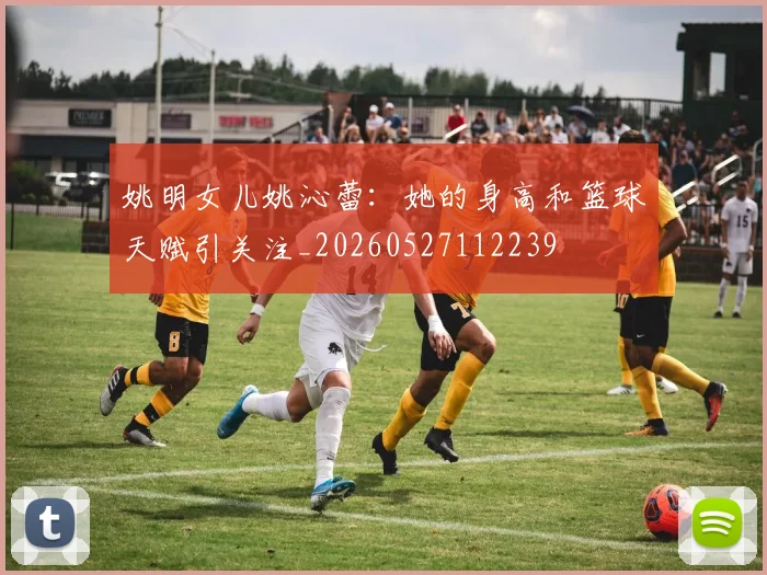 姚明女儿姚沁蕾:她的身高和篮球天赋引关注_20260527112239