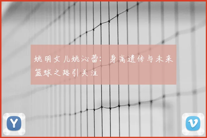 姚明女儿姚沁蕾:身高遗传与未来篮球之路引关注