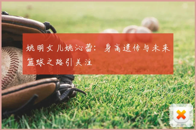姚明女儿姚沁蕾:身高遗传与未来篮球之路引关注